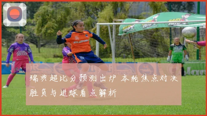 瑞典超比分预测出炉 本轮焦点对决胜负与进球看点解析