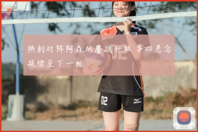 热刺对阵阿森纳鏖战升级 争四悬念延续至下一轮